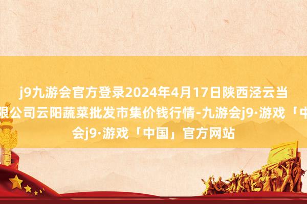 j9九游会官方登录2024年4月17日陕西泾云当代农业股份有限公司云阳蔬菜批发市集价钱行情-九游会j9·游戏「中国」官方网站