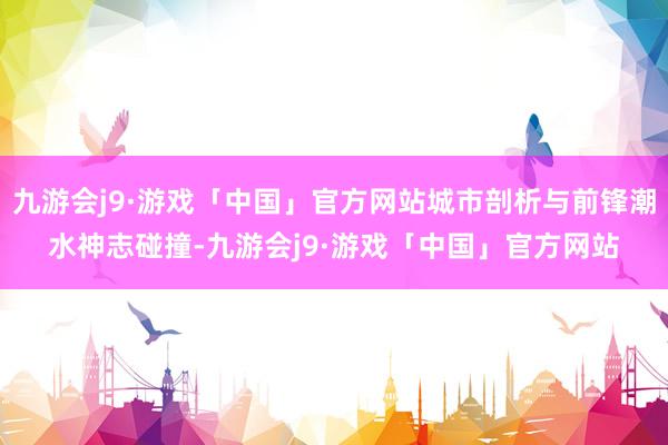 九游会j9·游戏「中国」官方网站城市剖析与前锋潮水神志碰撞-九游会j9·游戏「中国」官方网站