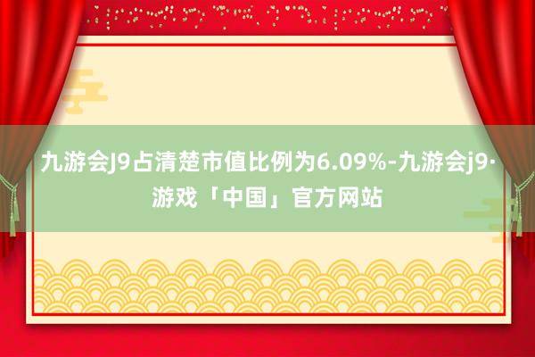 九游会J9占清楚市值比例为6.09%-九游会j9·游戏「中国」官方网站