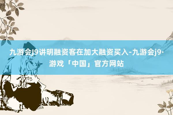 九游会J9讲明融资客在加大融资买入-九游会j9·游戏「中国」官方网站