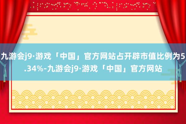 九游会j9·游戏「中国」官方网站占开辟市值比例为5.34%-九游会j9·游戏「中国」官方网站