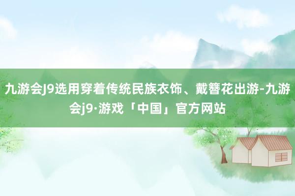 九游会J9选用穿着传统民族衣饰、戴簪花出游-九游会j9·游戏「中国」官方网站