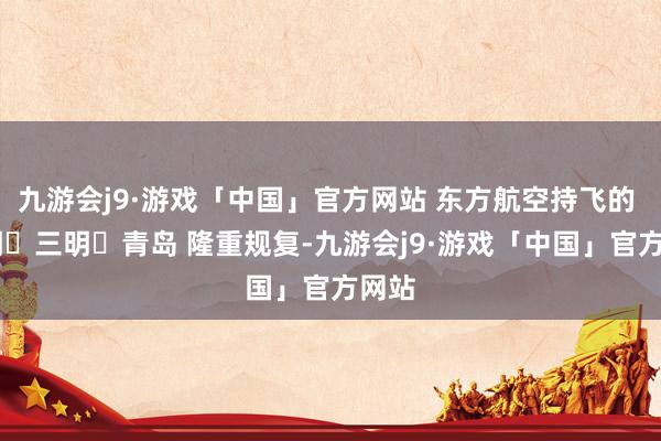 九游会j9·游戏「中国」官方网站 东方航空持飞的  昆明⇌三明⇌青岛 隆重规复-九游会j9·游戏「中国」官方网站