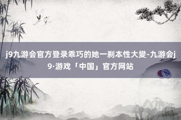 j9九游会官方登录乖巧的她一刹本性大變-九游会j9·游戏「中国」官方网站