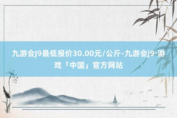 九游会J9最低报价30.00元/公斤-九游会j9·游戏「中国」官方网站