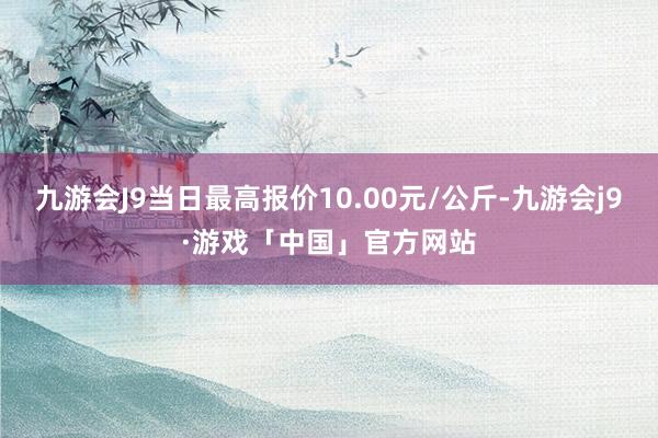 九游会J9当日最高报价10.00元/公斤-九游会j9·游戏「中国」官方网站