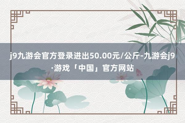 j9九游会官方登录进出50.00元/公斤-九游会j9·游戏「中国」官方网站