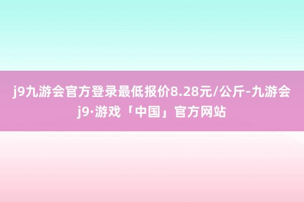 j9九游会官方登录最低报价8.28元/公斤-九游会j9·游戏「中国」官方网站