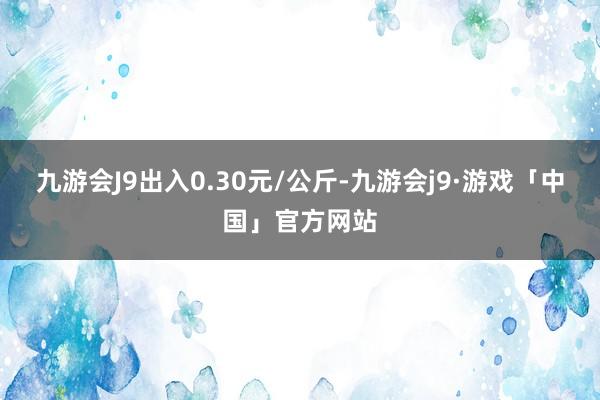 九游会J9出入0.30元/公斤-九游会j9·游戏「中国」官方网站