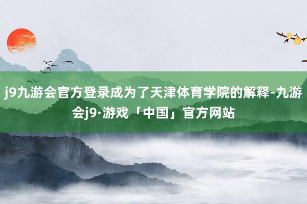 j9九游会官方登录成为了天津体育学院的解释-九游会j9·游戏「中国」官方网站