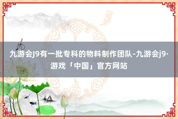 九游会J9有一批专科的物料制作团队-九游会j9·游戏「中国」官方网站