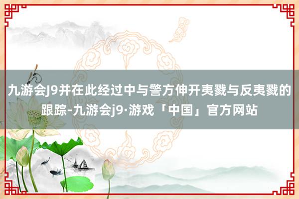 九游会J9并在此经过中与警方伸开夷戮与反夷戮的跟踪-九游会j9·游戏「中国」官方网站