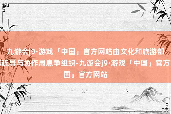 九游会j9·游戏「中国」官方网站由文化和旅游部国际疏导与协作局息争组织-九游会j9·游戏「中国」官方网站