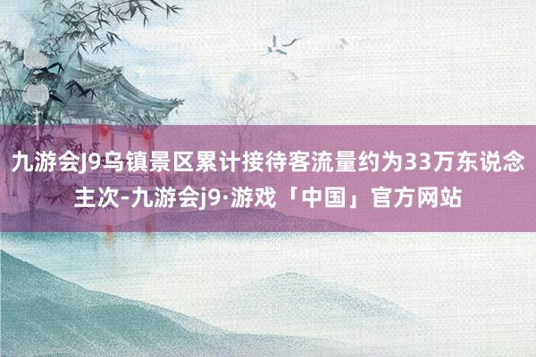 九游会J9乌镇景区累计接待客流量约为33万东说念主次-九游会j9·游戏「中国」官方网站