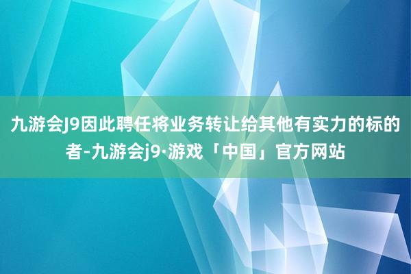 九游会J9因此聘任将业务转让给其他有实力的标的者-九游会j9·游戏「中国」官方网站