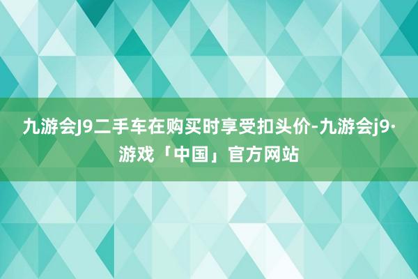 九游会J9二手车在购买时享受扣头价-九游会j9·游戏「中国」官方网站