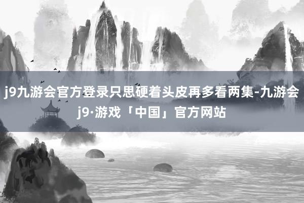 j9九游会官方登录只思硬着头皮再多看两集-九游会j9·游戏「中国」官方网站