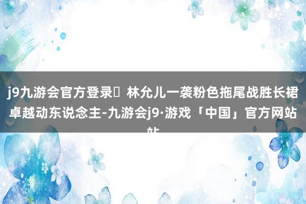 j9九游会官方登录	林允儿一袭粉色拖尾战胜长裙卓越动东说念主-九游会j9·游戏「中国」官方网站