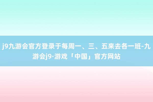 j9九游会官方登录于每周一、三、五来去各一班-九游会j9·游戏「中国」官方网站