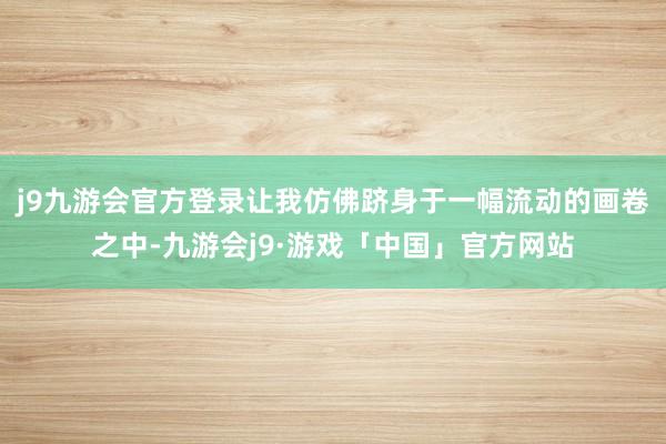 j9九游会官方登录让我仿佛跻身于一幅流动的画卷之中-九游会j9·游戏「中国」官方网站