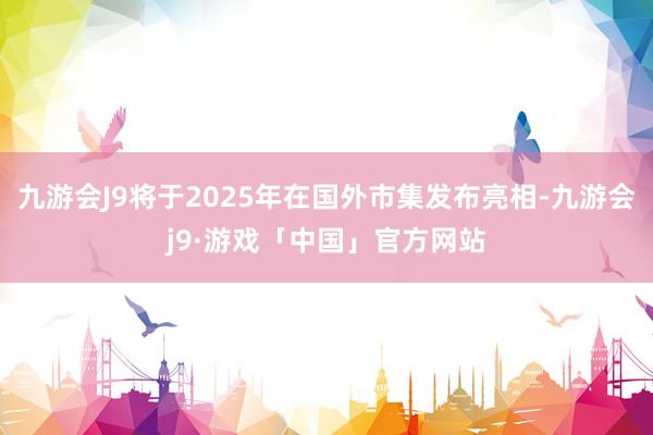 九游会J9将于2025年在国外市集发布亮相-九游会j9·游戏「中国」官方网站