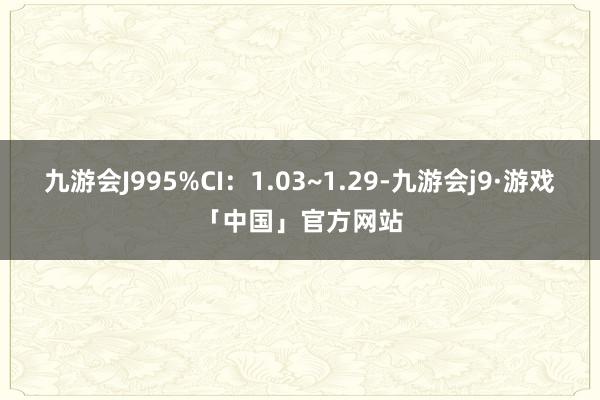 九游会J995%CI：1.03~1.29-九游会j9·游戏「中国」官方网站