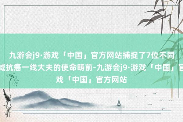 九游会j9·游戏「中国」官方网站捕捉了7位不同专科畛域抗癌一线大夫的使命畴前-九游会j9·游戏「中国」官方网站