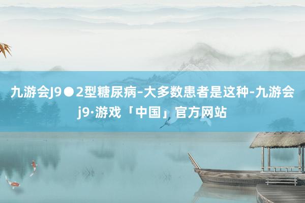 九游会J9●2型糖尿病–大多数患者是这种-九游会j9·游戏「中国」官方网站