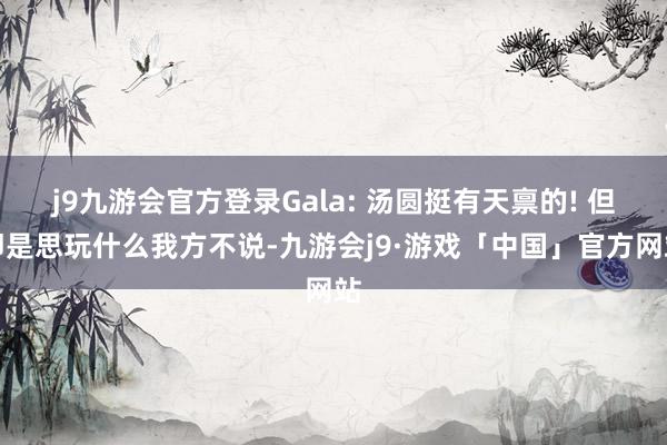 j9九游会官方登录Gala: 汤圆挺有天禀的! 但即是思玩什么我方不说-九游会j9·游戏「中国」官方网站