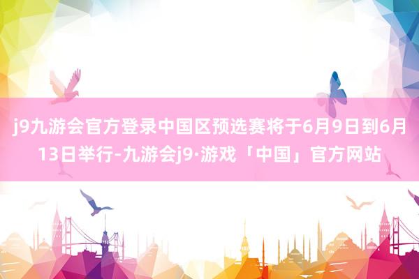 j9九游会官方登录中国区预选赛将于6月9日到6月13日举行-九游会j9·游戏「中国」官方网站