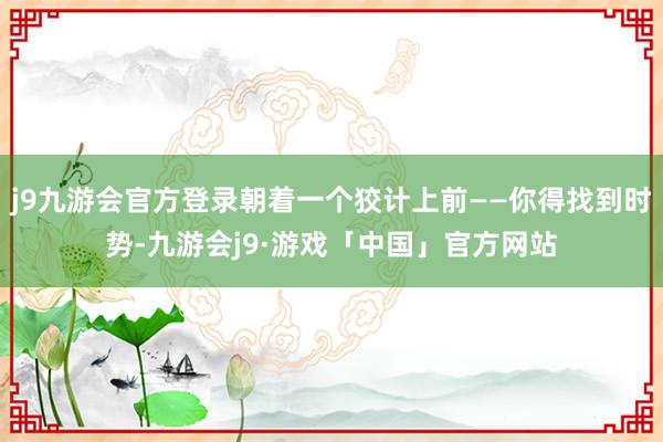 j9九游会官方登录朝着一个狡计上前——你得找到时势-九游会j9·游戏「中国」官方网站