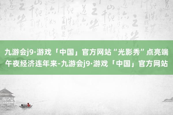 九游会j9·游戏「中国」官方网站“光影秀”点亮端午夜经济连年来-九游会j9·游戏「中国」官方网站