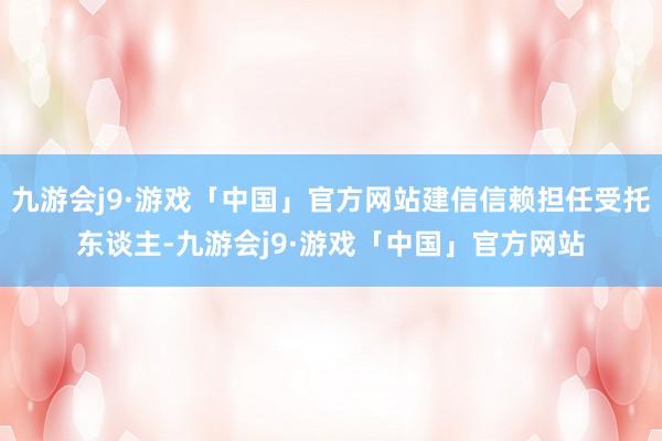 九游会j9·游戏「中国」官方网站建信信赖担任受托东谈主-九游会j9·游戏「中国」官方网站