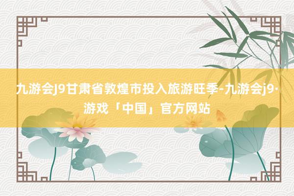 九游会J9甘肃省敦煌市投入旅游旺季-九游会j9·游戏「中国」官方网站