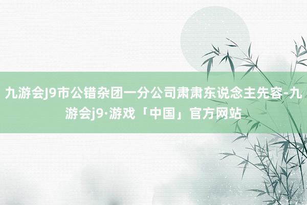 九游会J9市公错杂团一分公司肃肃东说念主先容-九游会j9·游戏「中国」官方网站