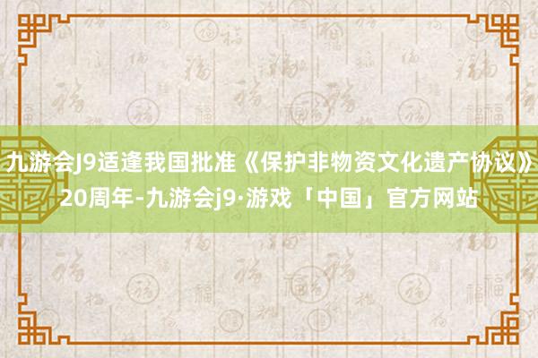 九游会J9适逢我国批准《保护非物资文化遗产协议》20周年-九游会j9·游戏「中国」官方网站