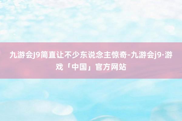 九游会J9简直让不少东说念主惊奇-九游会j9·游戏「中国」官方网站