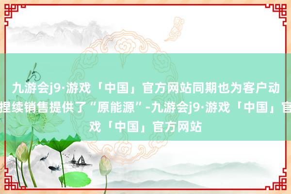 九游会j9·游戏「中国」官方网站同期也为客户动销及可捏续销售提供了“原能源”-九游会j9·游戏「中国」官方网站