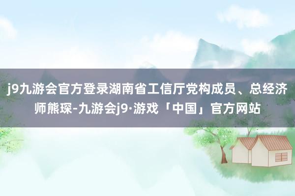 j9九游会官方登录湖南省工信厅党构成员、总经济师熊琛-九游会j9·游戏「中国」官方网站