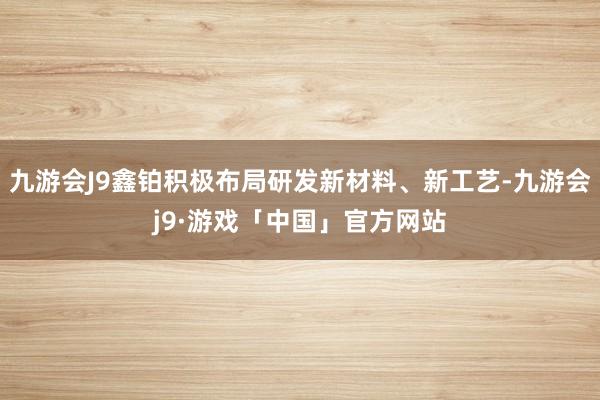 九游会J9鑫铂积极布局研发新材料、新工艺-九游会j9·游戏「中国」官方网站