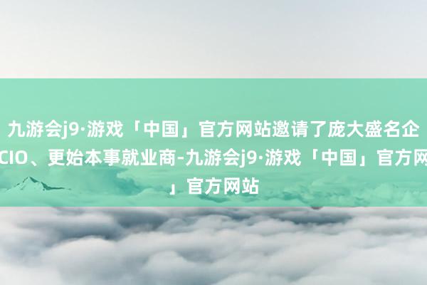 九游会j9·游戏「中国」官方网站邀请了庞大盛名企业CIO、更始本事就业商-九游会j9·游戏「中国」官方网站