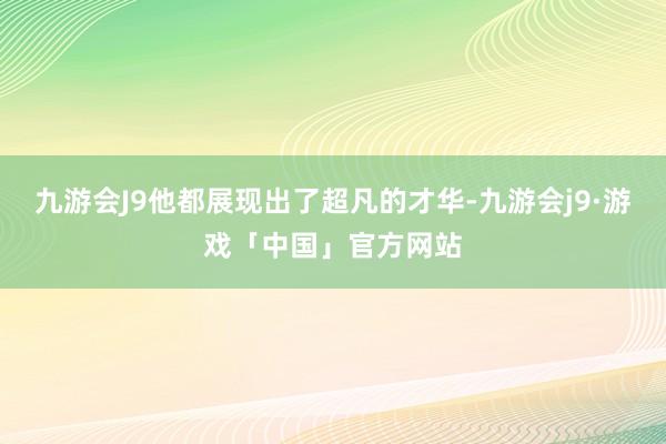 九游会J9他都展现出了超凡的才华-九游会j9·游戏「中国」官方网站