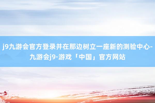 j9九游会官方登录并在那边树立一座新的测验中心-九游会j9·游戏「中国」官方网站