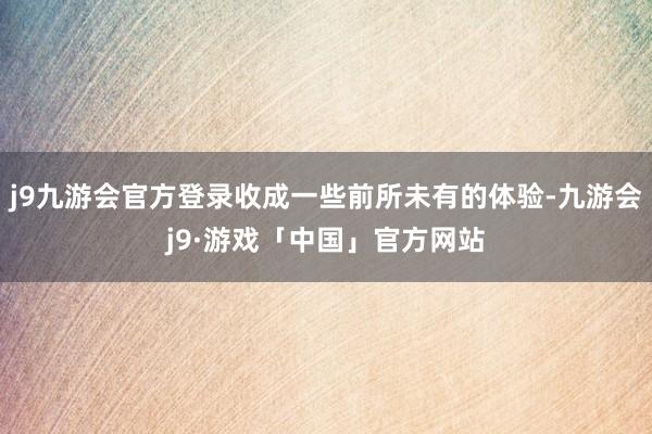 j9九游会官方登录收成一些前所未有的体验-九游会j9·游戏「中国」官方网站