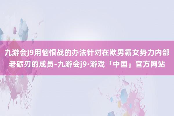 九游会J9用恼恨战的办法针对在欺男霸女势力内部老砺刃的成员-九游会j9·游戏「中国」官方网站