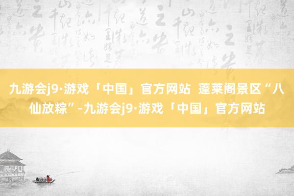 九游会j9·游戏「中国」官方网站  蓬莱阁景区“八仙放粽”-九游会j9·游戏「中国」官方网站