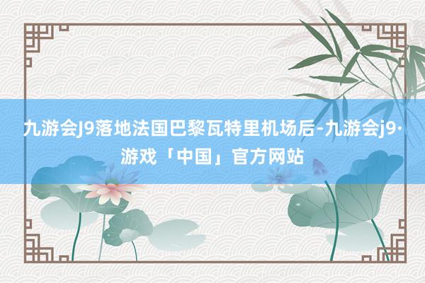 九游会J9落地法国巴黎瓦特里机场后-九游会j9·游戏「中国」官方网站