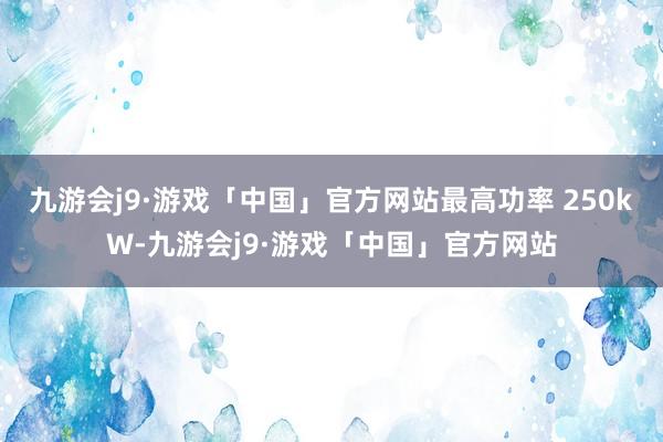 九游会j9·游戏「中国」官方网站最高功率 250kW-九游会j9·游戏「中国」官方网站