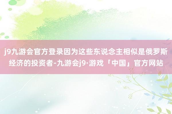 j9九游会官方登录因为这些东说念主相似是俄罗斯经济的投资者-九游会j9·游戏「中国」官方网站