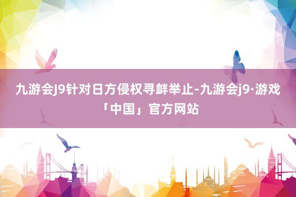 九游会J9针对日方侵权寻衅举止-九游会j9·游戏「中国」官方网站